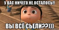 у вас ничего не осталось!! вы всё сьели??)))