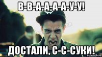 в-в-а-а-а-а-у-у! достали, с-с-суки!