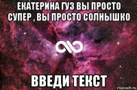 екатерина гуз вы просто супер , вы просто солнышко введи текст