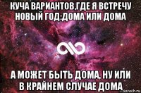 куча вариантов,где я встречу новый год:дома или дома а может быть дома, ну или в крайнем случае дома