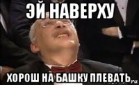 эй наверху хорош на башку плевать