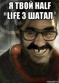 я твой half life 3 шатал 