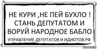 не кури ,не пей бухло !
Стань депутатом и воруй народное бабло УПРАВЛЕНИЕ ДЕПУТАТОВ И ИДИОТОВ РФ