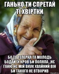 ганько ти спретай ті хвіртки бо то теперка та молодь бодай їх кров би поляла...нє ганю нє мій внук хвайний він би такого не втворив