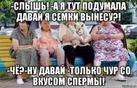 -слышь! -а я тут подумала давай я семки вынесу?! -чё?-ну давай -только чур со вкусом спермы!