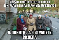 маруся каже я сегодне в кс го поиграла и вбила парочьку муженьуов а, понятно а я втуалете сидела