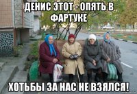 денис этот - опять в фартуке хотьбы за нас не взялся!