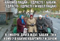 *какойто пацан* - здрасте ! *бабки* - здрасте , здрасте ( и ушел пацан) *я* (молчу, друга жду) *бабки*-ти к кому ? в какую квартиру ? и зачем