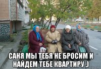  саня мы тебя не бросим и найдем тебе квартиру ,)