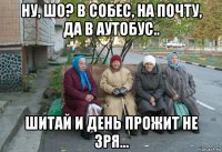 ну, шо? в собес, на почту, да в аутобус.. шитай и день прожит не зря...