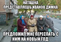 наташка представляешь,иванов димка предложил мне переспать с ним на новый год.