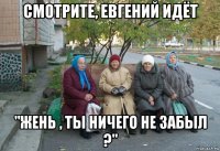 смотрите, евгений идёт "жень , ты ничего не забыл ?"