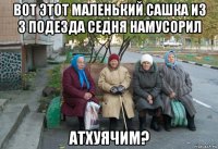 вот этот маленький сашка из 3 подезда седня намусорил атхуячим?