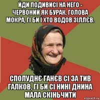 йди подивисі на него - червоний як бурак, голова мокра, гі би ї хто водов зіллєв. сполуднє ганєв сі за тив галков, гі би сі нині днина мала скіньчити