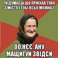 ти думаєш,шо приїхав туво з міста і тобі всьо можна? оо,нєє. ану мащигуй звідси