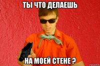 ты что делаешь на моей стене ?