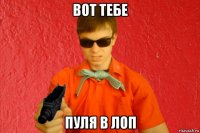 вот тебе пуля в лоп