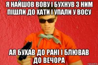 я найшов вову і бухнув з ним пішли до хати і упали у восу ая бухав до рані і блював до вечора