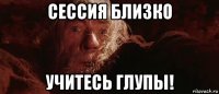 сессия близко учитесь глупы!