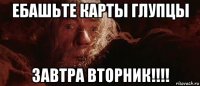 ебашьте карты глупцы завтра вторник!!!!