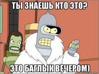 ты знаешь кто это? это баглык вечером)