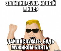 залипил, сука, новый микс? дай послухать, будь мужиком блять!