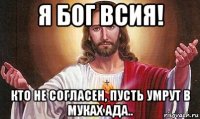 я бог всия! кто не согласен, пусть умрут в муках ада..