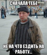 сначала тебе не на что ездить на работу...