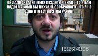 ой ладно хватит меня пиздить я знаю что я вам надоел а сами вы нихуя не соображаете что я не один кто есть в этом районе 