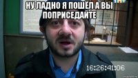 ну ладно я пошёл а вы поприседайте 