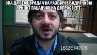 опа да это бородач на разборке бодрячком кричит пацанчик на допросе епт 