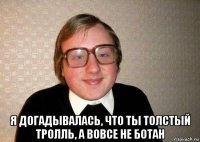  я догадывалась, что ты толстый тролль, а вовсе не ботан