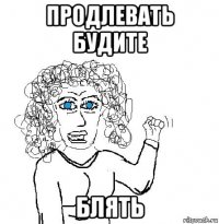 продлевать будите блять