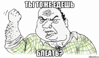 ты тоже едешь блеать?