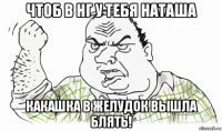 чтоб в нг у тебя наташа какашка в желудок вышла блять!