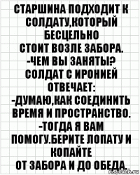 Старшина подходит к солдату,который бесцельно
стоит возле забора.
-Чем вы заняты?
Солдат с иронией отвечает:
-Думаю,как соединить время и пространство.
-Тогда я вам помогу.Берите лопату и копайте
от забора и до обеда.