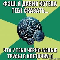 фэш, я давно хотела тебе сказать... что у тебя чёрно-белые трусы в клеточку=)