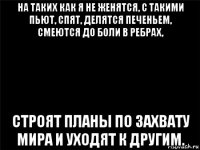 на таких как я не женятся, с такими пьют, спят, делятся печеньем, смеются до боли в ребрах, строят планы по захвату мира и уходят к другим.