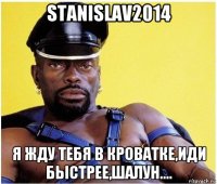 stanislav2014 я жду тебя в кроватке,иди быстрее,шалун....