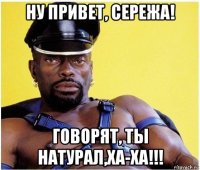 ну привет, сережа! говорят, ты натурал,ха-ха!!!