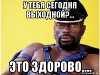 у тебя сегодня выходной?... это здорово....