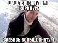 шашлык замутим в коридуре заебись вообще внатуре