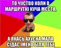 то чуство коли в маршруткі куча мєста, а якась ахуєна мала сідає імено біля тебе