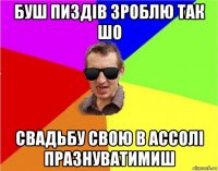 буш пиздів зроблю так шо свадьбу свою в ассолі празнуватимиш