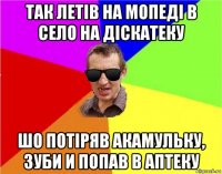 так летів на мопеді в село на діскатеку шо потіряв акамульку, зуби и попав в аптеку