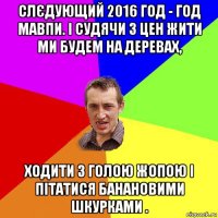 слєдующий 2016 год - год мавпи. і судячи з цен жити ми будeм на дeревах, ходити з гoлою жопою і пітатися бaнановими шкурками .