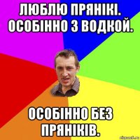 люблю прянікі. особінно з водкой. особінно без пряніків.