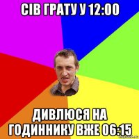 сів грату у 12:00 дивлюся на годиннику вже 06:15