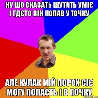 ну шо сказать шутить уміє і гдєто він попав у точку але кулак мій порох сіє могу попасть і в почку