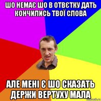 шо немає шо в отвєтку дать кончились твої слова але мені є шо сказать держи вертуху мала